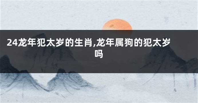 24龙年犯太岁的生肖,龙年属狗的犯太岁吗