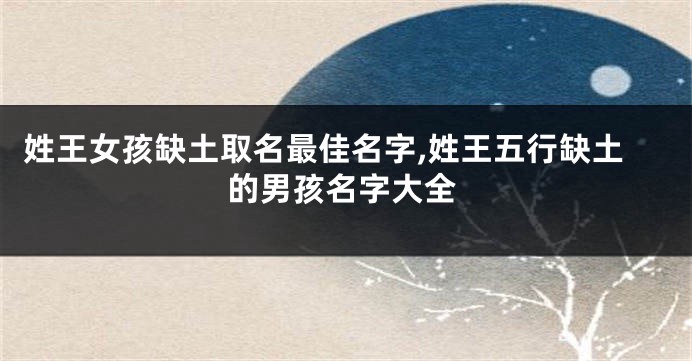姓王女孩缺土取名最佳名字,姓王五行缺土的男孩名字大全