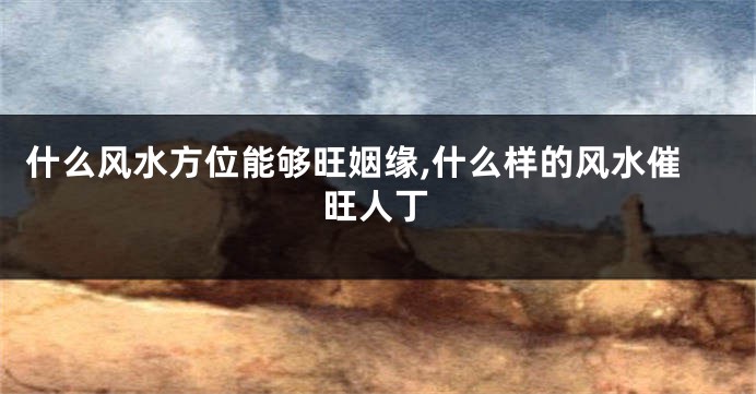 什么风水方位能够旺姻缘,什么样的风水催旺人丁