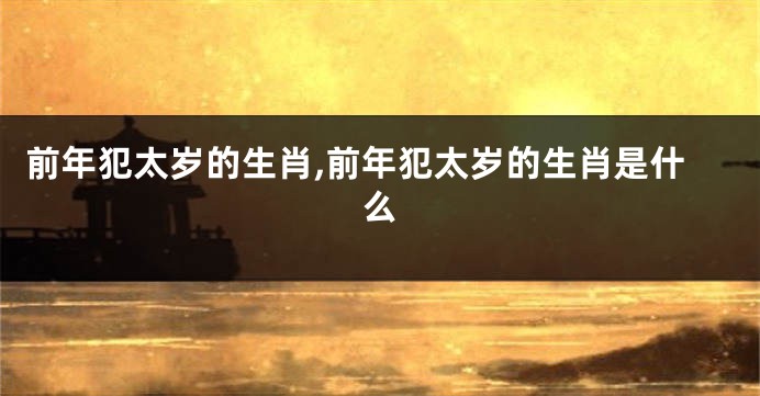 前年犯太岁的生肖,前年犯太岁的生肖是什么