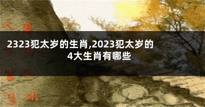 2323犯太岁的生肖,2023犯太岁的4大生肖有哪些