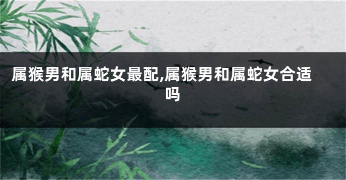 属猴男和属蛇女最配,属猴男和属蛇女合适吗