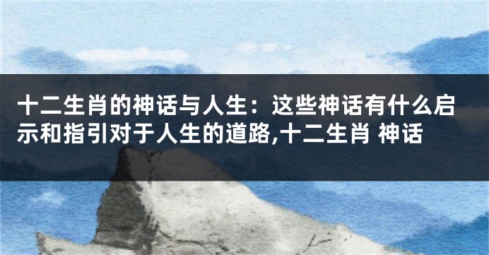 十二生肖的神话与人生：这些神话有什么启示和指引对于人生的道路,十二生肖 神话