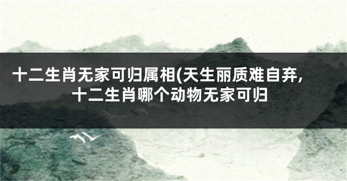 十二生肖无家可归属相(天生丽质难自弃,十二生肖哪个动物无家可归