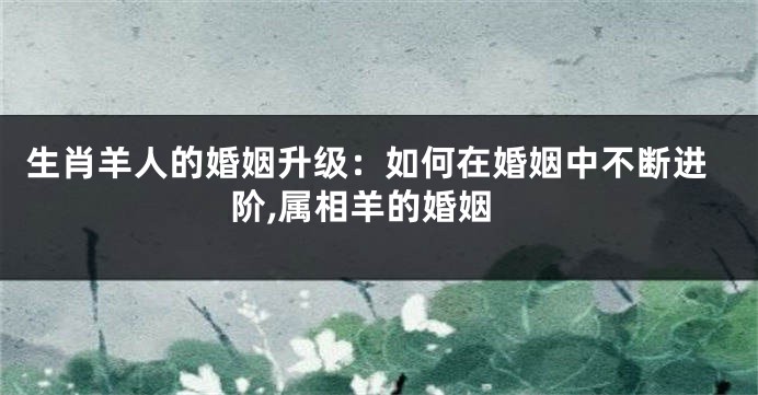 生肖羊人的婚姻升级：如何在婚姻中不断进阶,属相羊的婚姻