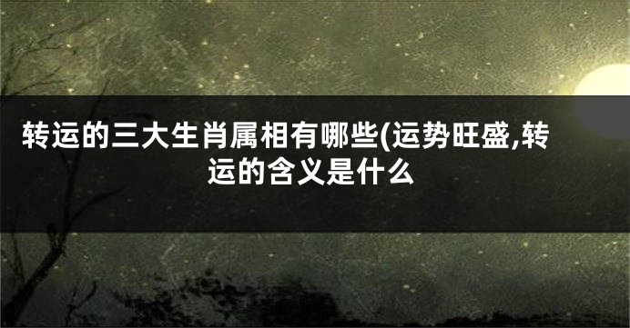 转运的三大生肖属相有哪些(运势旺盛,转运的含义是什么