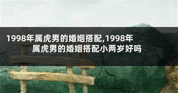 1998年属虎男的婚姻搭配,1998年属虎男的婚姻搭配小两岁好吗