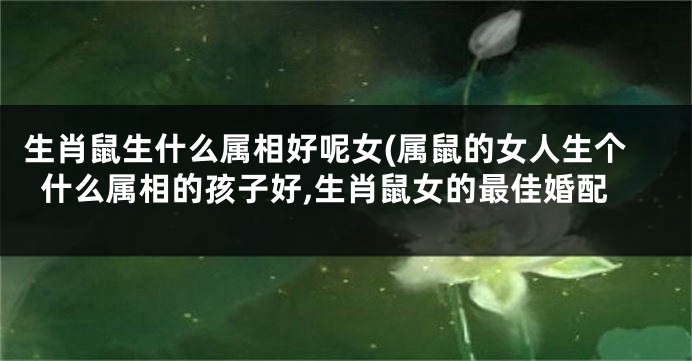 生肖鼠生什么属相好呢女(属鼠的女人生个什么属相的孩子好,生肖鼠女的最佳婚配