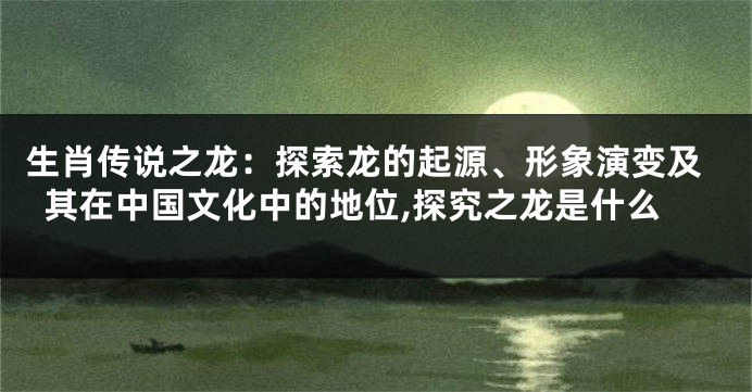 生肖传说之龙：探索龙的起源、形象演变及其在中国文化中的地位,探究之龙是什么