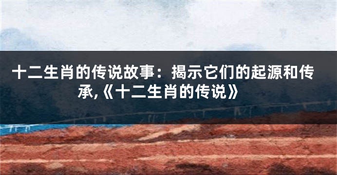 十二生肖的传说故事：揭示它们的起源和传承,《十二生肖的传说》