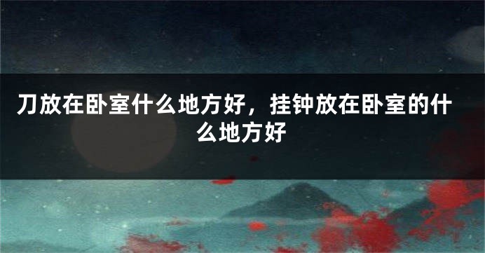 刀放在卧室什么地方好，挂钟放在卧室的什么地方好