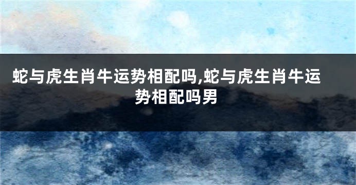 蛇与虎生肖牛运势相配吗,蛇与虎生肖牛运势相配吗男