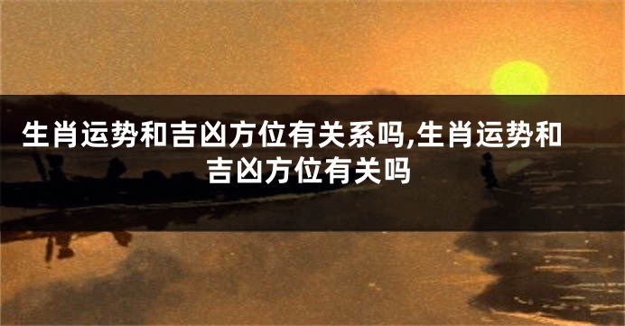 生肖运势和吉凶方位有关系吗,生肖运势和吉凶方位有关吗
