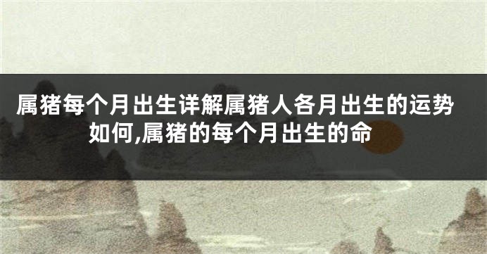 属猪每个月出生详解属猪人各月出生的运势如何,属猪的每个月出生的命