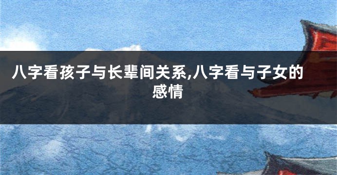 八字看孩子与长辈间关系,八字看与子女的感情