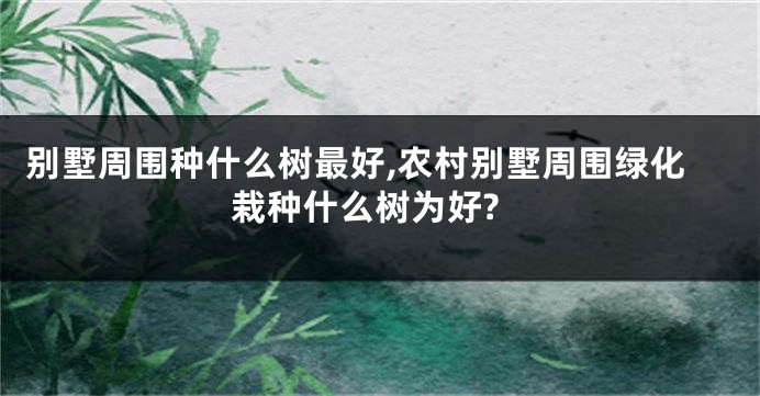 别墅周围种什么树最好,农村别墅周围绿化栽种什么树为好?