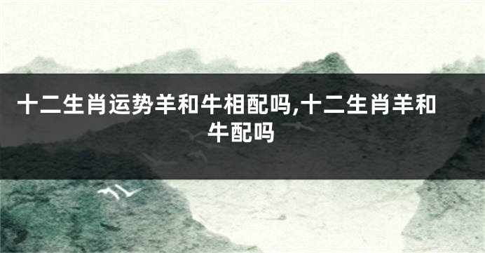 十二生肖运势羊和牛相配吗,十二生肖羊和牛配吗