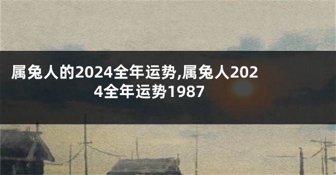 属兔人的2024全年运势,属兔人2024全年运势1987