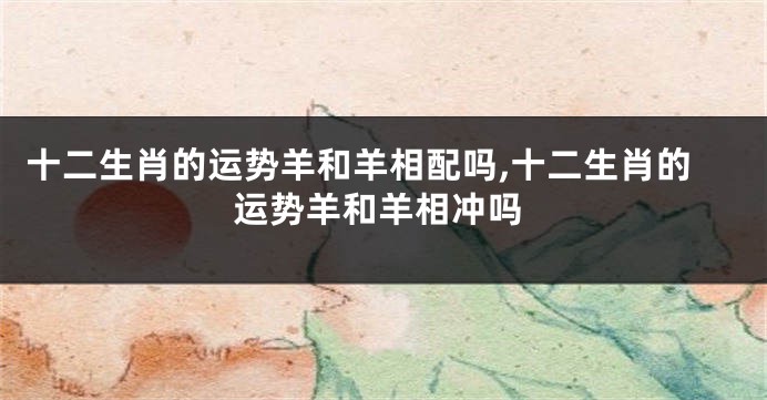 十二生肖的运势羊和羊相配吗,十二生肖的运势羊和羊相冲吗