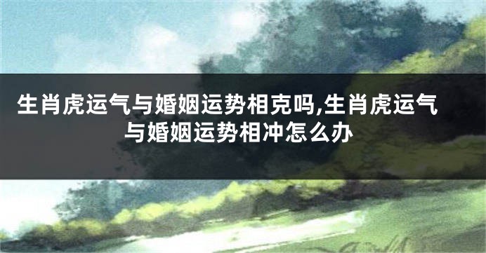 生肖虎运气与婚姻运势相克吗,生肖虎运气与婚姻运势相冲怎么办