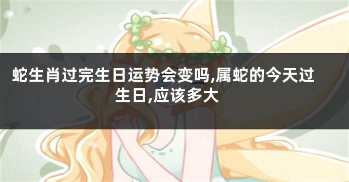 蛇生肖过完生日运势会变吗,属蛇的今天过生日,应该多大