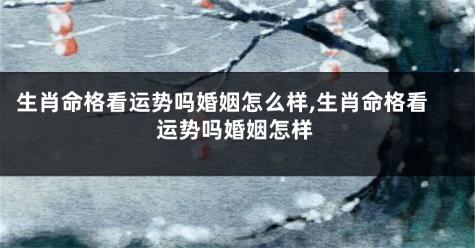生肖命格看运势吗婚姻怎么样,生肖命格看运势吗婚姻怎样