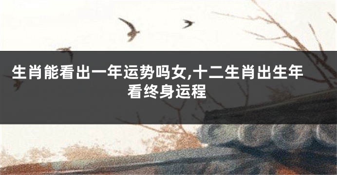 生肖能看出一年运势吗女,十二生肖出生年看终身运程
