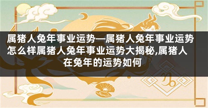 属猪人兔年事业运势—属猪人兔年事业运势怎么样属猪人兔年事业运势大揭秘,属猪人在兔年的运势如何