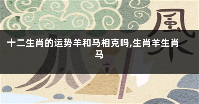 十二生肖的运势羊和马相克吗,生肖羊生肖马