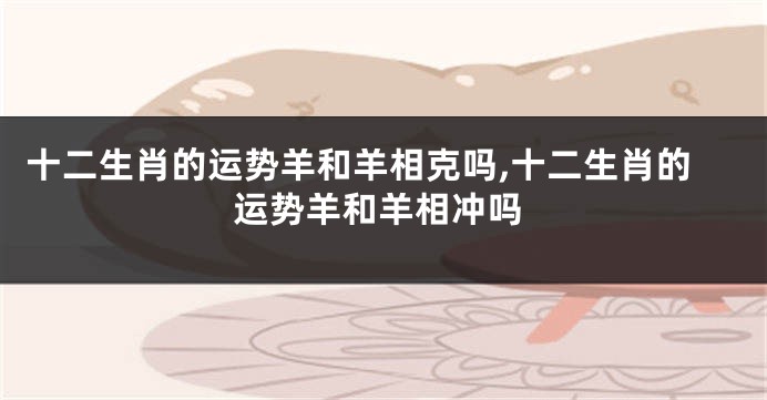 十二生肖的运势羊和羊相克吗,十二生肖的运势羊和羊相冲吗