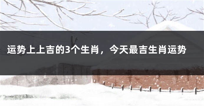 运势上上吉的3个生肖，今天最吉生肖运势