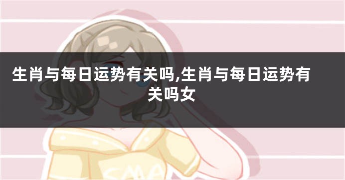 生肖与每日运势有关吗,生肖与每日运势有关吗女