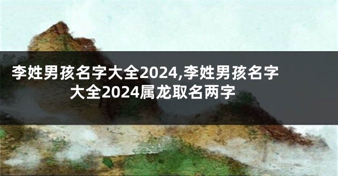 李姓男孩名字大全2024,李姓男孩名字大全2024属龙取名两字