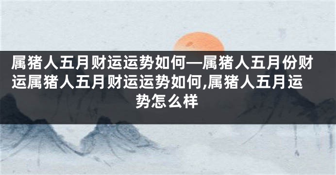 属猪人五月财运运势如何—属猪人五月份财运属猪人五月财运运势如何,属猪人五月运势怎么样