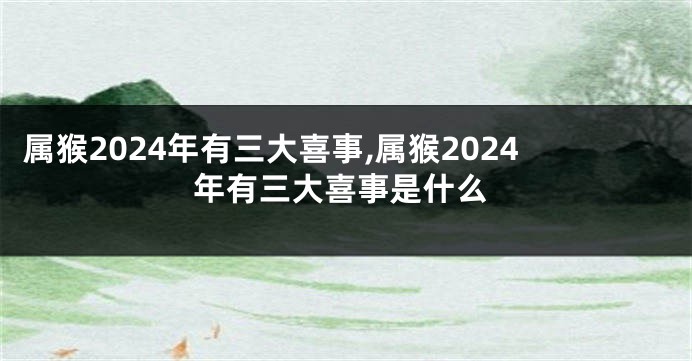 属猴2024年有三大喜事,属猴2024年有三大喜事是什么