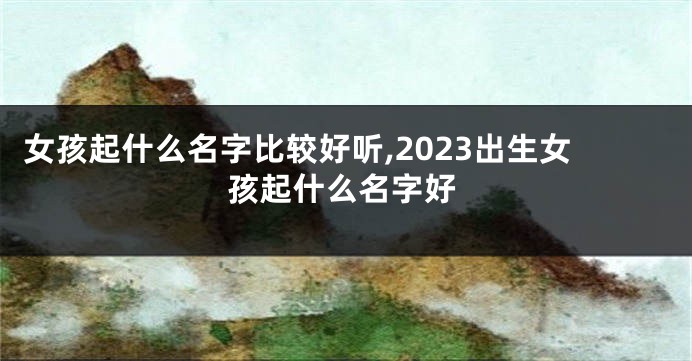 女孩起什么名字比较好听,2023出生女孩起什么名字好