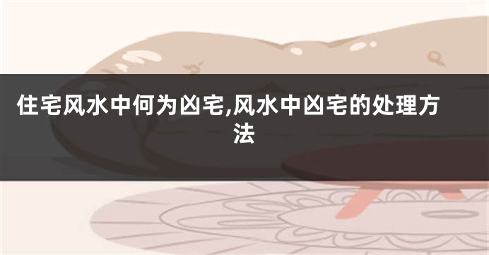 住宅风水中何为凶宅,风水中凶宅的处理方法