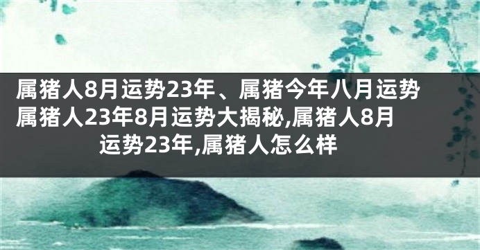 属猪人8月运势23年、属猪今年八月运势属猪人23年8月运势大揭秘,属猪人8月运势23年,属猪人怎么样
