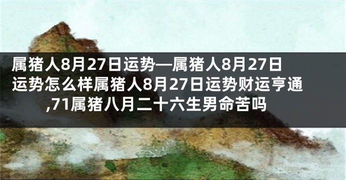 属猪人8月27日运势—属猪人8月27日运势怎么样属猪人8月27日运势财运亨通,71属猪八月二十六生男命苦吗