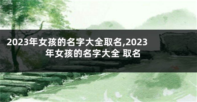 2023年女孩的名字大全取名,2023年女孩的名字大全 取名