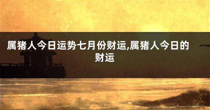 属猪人今日运势七月份财运,属猪人今日的财运
