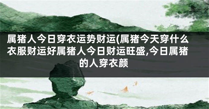 属猪人今日穿衣运势财运(属猪今天穿什么衣服财运好属猪人今日财运旺盛,今日属猪的人穿衣颜