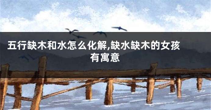 五行缺木和水怎么化解,缺水缺木的女孩 有寓意