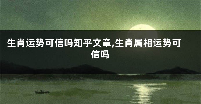 生肖运势可信吗知乎文章,生肖属相运势可信吗