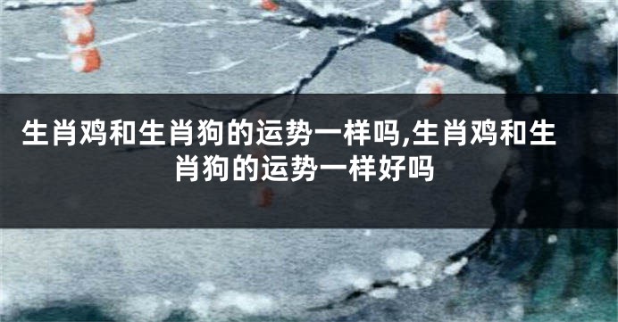 生肖鸡和生肖狗的运势一样吗,生肖鸡和生肖狗的运势一样好吗