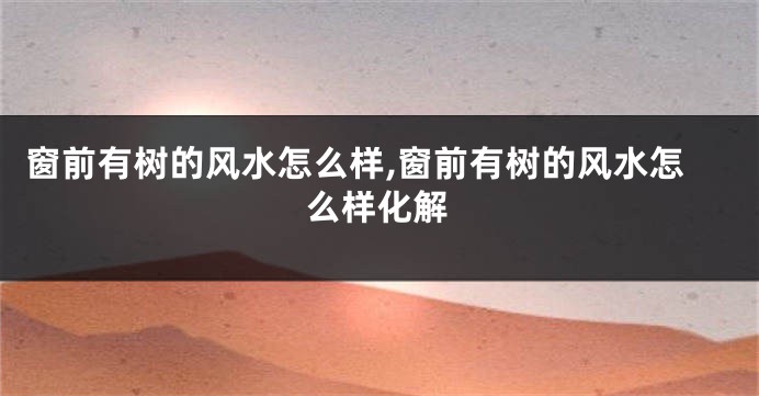 窗前有树的风水怎么样,窗前有树的风水怎么样化解