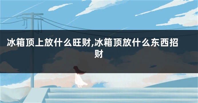 冰箱顶上放什么旺财,冰箱顶放什么东西招财