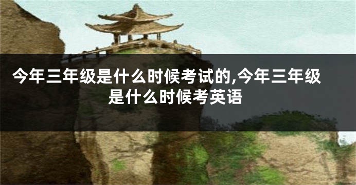 今年三年级是什么时候考试的,今年三年级是什么时候考英语