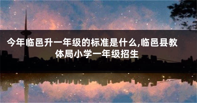 今年临邑升一年级的标准是什么,临邑县教体局小学一年级招生