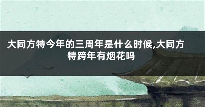 大同方特今年的三周年是什么时候,大同方特跨年有烟花吗